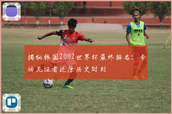 揭秘韩国2002世界杯最终排名:专访见证者还原历史时刻