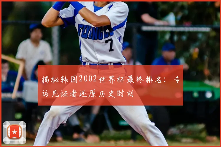 揭秘韩国2002世界杯最终排名：专访见证者还原历史时刻