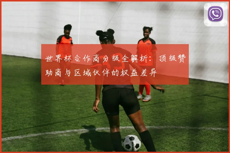 世界杯合作商分级全解析:顶级赞助商与区域伙伴的权益差异