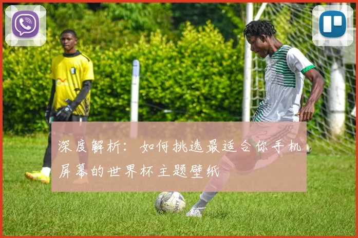 深度解析：如何挑选最适合你手机屏幕的世界杯主题壁纸