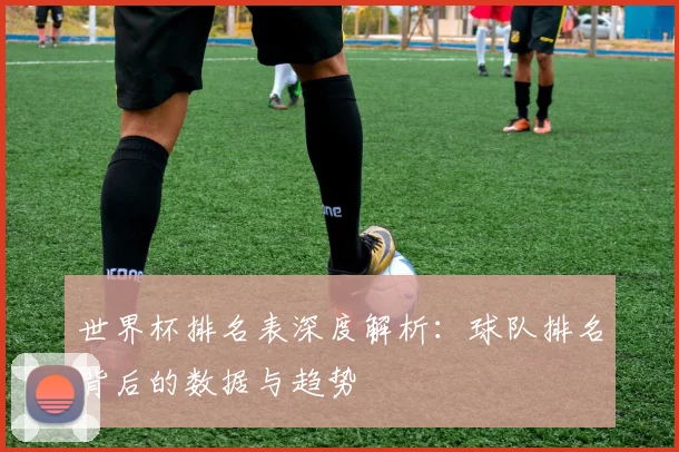 世界杯排名表深度解析：球队排名背后的数据与趋势