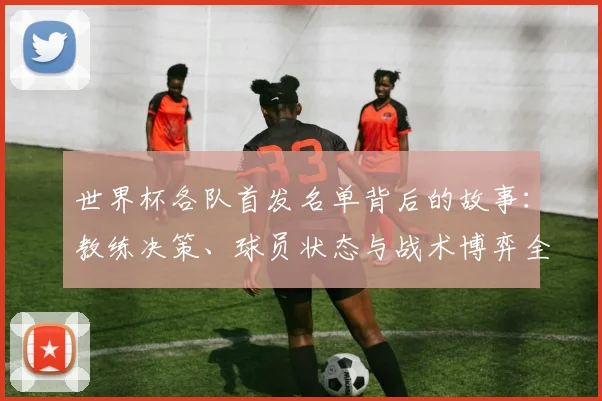 世界杯各队首发名单背后的故事:教练决策、球员状态与战术博弈全解析
